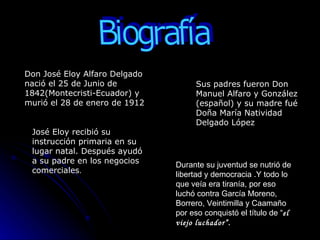 Biografía Don José Eloy Alfaro Delgado nació el 25 de Junio de 1842(Montecristi-Ecuador) y murió el 28 de enero de 1912  Sus padres fueron Don Manuel Alfaro y González (español) y su madre fué Doña María Natividad Delgado López   José Eloy recibió su instrucción primaria en su lugar natal. Después ayudó a su padre en los negocios comerciales . Durante su juventud se nutrió de libertad y democracia .Y todo lo que veía era tiranía, por eso luchó contra García Moreno, Borrero, Veintimilla y Caamaño por eso conquistó el título de “ el viejo luchador”. 
