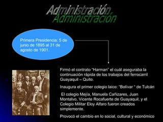 Administración Primera Presidencia: 5 de junio de 1895 al 31 de agosto de 1901. Firmó el contrato “Harman” el cuál aseguraba la continuación rápida de los trabajos del ferrocarril Guayaquil – Quito. Inaugura el primer colegio laico: “Bolívar “ de Tulcán El colegio Mejía, Manuela Cañizares, Juan Montalvo, Vicente Rocafuerte de Guayaquil, y el Colegio Militar Eloy Alfaro fueron creados simplemente. Provocó el cambio en lo social, cultural y económico 