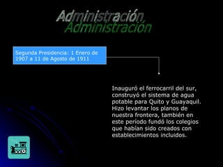 Administración Segunda Presidencia: 1 Enero de 1907 a 11 de Agosto de 1911 Inauguró el ferrocarril del sur, construyó el sistema de agua potable para Quito y Guayaquil. Hizo levantar los planos de nuestra frontera, también en este período fundó los colegios que habían sido creados con establecimientos incluidos.  
