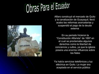 Obras Para el Ecuador Alfaro construyó el mercado de Quito y la canalización de Guayaquil, llevó acabo las reformas arancelarias y suspendió el pago de la deuda externa En su periodo hicieron la “Constitución Alfarista” de 1897 en el cual se proclamaba algunos derechos como la libertad de conciencia y cultos, ya que la iglesia poseía una enorme influencia sobre los fieles Ya había servicios telefónicos y luz eléctrica en Quito. La mujer era aceptada en el servicio público 