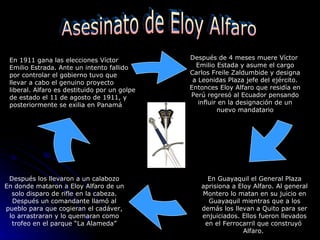 En 1911 gana las elecciones Víctor Emilio Estrada. Ante un intento fallido por controlar el gobierno tuvo que llevar a cabo el genuino proyecto liberal. Alfaro es destituido por un golpe de estado el 11 de agosto de 1911, y posteriormente se exilia en Panamá  Después de 4 meses muere Víctor  Emilio Estada y asume el cargo Carlos Freile Zaldumbide y designa a Leonidas Plaza jefe del ejército. Entonces Eloy Alfaro que residía en Perú regresó al Ecuador pensando influir en la designación de un nuevo mandatario En Guayaquil el General Plaza aprisiona a Eloy Alfaro. Al general Montero lo matan en su juicio en Guayaquil mientras que a los demás los llevan a Quito para ser enjuiciados. Ellos fueron llevados en el Ferrocarril que construyó  Alfaro.  Después los llevaron a un calabozo En donde mataron a Eloy Alfaro de un solo disparo de rifle en la cabeza. Después un comandante llamó al pueblo para que cogieran el cadáver, lo arrastraran y lo quemaran como trofeo en el parque “La Alameda” Asesinato de Eloy Alfaro 