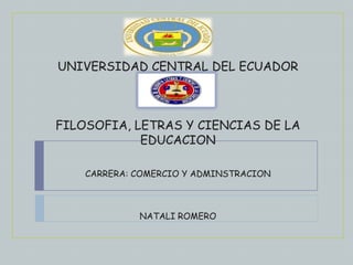 UNIVERSIDAD CENTRAL DEL ECUADOR



FILOSOFIA, LETRAS Y CIENCIAS DE LA
            EDUCACION

    CARRERA: COMERCIO Y ADMINSTRACION



             NATALI ROMERO
 