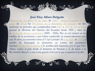José Eloy Alfaro Delgado
(Montecristi, Ecuador, 25 de junio de 1842 - Quito, Ecuador, 28 de
enero de 1912) fue Presidente de la República del Ecuador en dos
ocasiones en períodos que comprenden entre 1897 a 1901 y 1906 a 1911,
general de División del Ejército del Ecuador desde 1895 y líder de
la revolución liberal ecuatoriana (1895 - 1924). Por su rol central en las
batallas de la revolución y por haber combatido al conservadurismo por
casi 30 años, es conocido como el Viejo Luchador. El 5 de junio de 1895, el
pueblo de Guayaquil se pronuncia en contra del presidente
interino Vicente Lucio Salazar y lo nombra Jefe Supremo, por lo que Eloy
Alfaro vuelve al país desde el destierro en Panamá y se da inicio a la
Revolución liberal y a una corta guerra civil con la que conquista el poder.
 