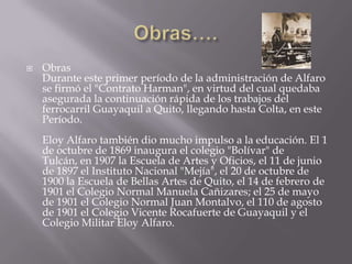  Obras
Durante este primer período de la administración de Alfaro
se firmó el "Contrato Harman", en virtud del cual quedaba
asegurada la continuación rápida de los trabajos del
ferrocarril Guayaquil a Quito, llegando hasta Colta, en este
Período.
Eloy Alfaro también dio mucho impulso a la educación. El 1
de octubre de 1869 inaugura el colegio "Bolívar" de
Tulcán, en 1907 la Escuela de Artes y Oficios, el 11 de junio
de 1897 el Instituto Nacional "Mejía", el 20 de octubre de
1900 la Escuela de Bellas Artes de Quito, el 14 de febrero de
1901 el Colegio Normal Manuela Cañizares; el 25 de mayo
de 1901 el Colegio Normal Juan Montalvo, el 110 de agosto
de 1901 el Colegio Vicente Rocafuerte de Guayaquil y el
Colegio Militar Eloy Alfaro.
 