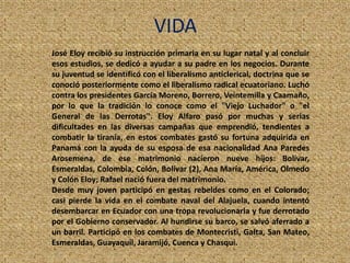 VIDA
José Eloy recibió su instrucción primaria en su lugar natal y al concluir
esos estudios, se dedicó a ayudar a su padre en los negocios. Durante
su juventud se identificó con el liberalismo anticlerical, doctrina que se
conoció posteriormente como el liberalismo radical ecuatoriano. Luchó
contra los presidentes García Moreno, Borrero, Veintemilla y Caamaño,
por lo que la tradición lo conoce como el "Viejo Luchador" o "el
General de las Derrotas". Eloy Alfaro pasó por muchas y serias
dificultades en las diversas campañas que emprendió, tendientes a
combatir la tiranía, en estos combates gastó su fortuna adquirida en
Panamá con la ayuda de su esposa de esa nacionalidad Ana Paredes
Arosemena, de ese matrimonio nacieron nueve hijos: Bolívar,
Esmeraldas, Colombia, Colón, Bolívar (2), Ana María, América, Olmedo
y Colón Eloy; Rafael nació fuera del matrimonio.
Desde muy joven participó en gestas rebeldes como en el Colorado;
casi pierde la vida en el combate naval del Alajuela, cuando intentó
desembarcar en Ecuador con una tropa revolucionaria y fue derrotado
por el Gobierno conservador. Al hundirse su barco, se salvó aferrado a
un barril. Participó en los combates de Montecristi, Galta, San Mateo,
Esmeraldas, Guayaquil, Jaramijó, Cuenca y Chasqui.
 