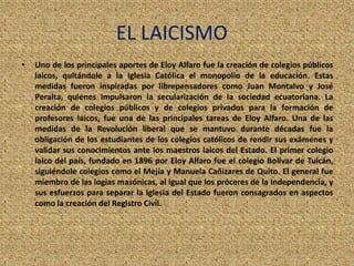 EL LAICISMO
• Uno de los principales aportes de Eloy Alfaro fue la creación de colegios públicos
laicos, quitándole a la Iglesia Católica el monopolio de la educación. Estas
medidas fueron inspiradas por librepensadores como Juan Montalvo y José
Peralta, quienes impulsaron la secularización de la sociedad ecuatoriana. La
creación de colegios públicos y de colegios privados para la formación de
profesores laicos, fue una de las principales tareas de Eloy Alfaro. Una de las
medidas de la Revolución liberal que se mantuvo durante décadas fue la
obligación de los estudiantes de los colegios católicos de rendir sus exámenes y
validar sus conocimientos ante los maestros laicos del Estado. El primer colegio
laico del país, fundado en 1896 por Eloy Alfaro fue el colegio Bolívar de Tulcán,
siguiéndole colegios como el Mejía y Manuela Cañizares de Quito. El general fue
miembro de las logias masónicas, al igual que los próceres de la Independencia, y
sus esfuerzos para separar la Iglesia del Estado fueron consagrados en aspectos
como la creación del Registro Civil.
 
