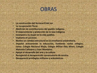 OBRAS
• La construcción del ferrocarril del sur
• La recuperación fiscal.
• Abolición de contribuciones del pueblo indígena.
• El mejoramiento y protección de la raza indígena.
• Incorporó a la mujer en la vida publica.
• Implanto el Laicismo.
• Realizo un cambio estructural en la enseñanza universitaria.
• Impulsó activamente la educación, fundando varios colegios,
como: Colegio Nacional Mejía, Colegio Militar Eloy Alfaro, Colegio
Manuela Cañizares y Juan Montalvo.
• Apoyó el desarrollo del arte y la cultura
• Reorganizó el desaparecido conservatorio de música.
• Desapareció privilegios militares y eclesiásticos.
 