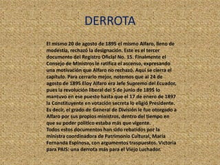 DERROTA
El mismo 20 de agosto de 1895 el mismo Alfaro, lleno de
modestia, rechazó la designación. Este es el tercer
documento del Registro Oficial No. 15. Finalmente el
Consejo de Ministros le ratifica el ascenso, expresando
una motivación que Alfaro no rechazó. Aquí se cierra el
capítulo. Para cerrarlo mejor, notemos que al 24 de
agosto de 1895 Eloy Alfaro era Jefe Supremo del Ecuador,
pues la revolución liberal del 5 de junio de 1895 lo
mantuvo en ese puesto hasta que el 17 de enero de 1897
la Constituyente en votación secreta lo eligió Presidente.
Es decir, el grado de General de División le fue otorgado a
Alfaro por sus propios ministros, dentro del tiempo en
que su poder político estaba más que vigente.
Todos estos documentos han sido rebatidos por la
ministra coordinadora de Patrimonio Cultural, María
Fernanda Espinosa, con argumentos traspuestos. Victoria
para PAIS: una derrota más para el Viejo Luchador.
 