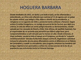 HOGUERA BARBARA
Desde mediados de 1911, en Quito y en todo el país, se fue afianzando y
extendiendo, un clima anti-alfarista que culminó el 11 de agosto con un golpe
de estado militar, que obligó a Eloy Alfaro a dimitir de la presidencia, a
refugiarse en la Legación de Chile y posteriormente exiliarse a Panamá. Según
estima Cristóbal Gangotena, un testigo presencial de los hechos que dejó una
crónica, la vida de Alfaro ya corrió peligro durante su derrocamiento, siendo
salvado por los cónsules de Brasil y Chile. Este último, de apellido Eastman, fue
el responsable de un acuerdo que permitió que Alfaro salga ileso, pero
comprometiéndose a salir del país por lo menos un año. Desde entonces, el
Viejo luchador, perdería todo el apoyo en el Congreso, en donde la "mayoría
constitucionalista" lanzaba furibundos ataque contra él, llegándose a plantear
incluso la colocación de una placa difamatoria contra el Alfarismo en el Palacio
de Carondelet y a pedir su extradición, para juzgarlo, mientras los hombres del
antiguo régimen eran apresados y sufrían las consecuencias de la ira de un
populacho que enfurecido linchó al Coronel Quiroga.
 