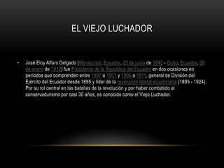 EL VIEJO LUCHADOR
• José Eloy Alfaro Delgado (Montecristi, Ecuador, 25 de junio de 1842 - Quito, Ecuador, 28
de enero de 1912) fue Presidente de la República del Ecuador en dos ocasiones en
períodos que comprenden entre 1897 a 1901 y 1906 a 1911, general de División del
Ejército del Ecuador desde 1895 y líder de la revolución liberal ecuatoriana (1895 - 1924).
Por su rol central en las batallas de la revolución y por haber combatido al
conservadurismo por casi 30 años, es conocido como el Viejo Luchador.
 