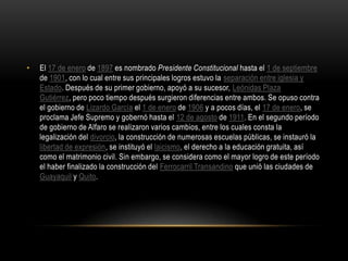 • El 17 de enero de 1897 es nombrado Presidente Constitucional hasta el 1 de septiembre
de 1901, con lo cual entre sus principales logros estuvo la separación entre iglesia y
Estado. Después de su primer gobierno, apoyó a su sucesor, Leónidas Plaza
Gutiérrez, pero poco tiempo después surgieron diferencias entre ambos. Se opuso contra
el gobierno de Lizardo García el 1 de enero de 1906 y a pocos días, el 17 de enero, se
proclama Jefe Supremo y gobernó hasta el 12 de agosto de 1911. En el segundo período
de gobierno de Alfaro se realizaron varios cambios, entre los cuales consta la
legalización del divorcio, la construcción de numerosas escuelas públicas, se instauró la
libertad de expresión, se instituyó el laicismo, el derecho a la educación gratuita, así
como el matrimonio civil. Sin embargo, se considera como el mayor logro de este período
el haber finalizado la construcción del Ferrocarril Transandino que unió las ciudades de
Guayaquil y Quito.
 