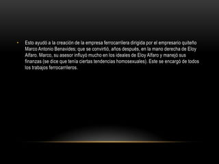 • Esto ayudó a la creación de la empresa ferrocarrilera dirigida por el empresario quiteño
Marco Antonio Benavides; que se convirtió, años después, en la mano derecha de Eloy
Alfaro. Marco, su asesor influyó mucho en los ideales de Eloy Alfaro y manejó sus
finanzas (se dice que tenía ciertas tendencias homosexuales). Este se encargó de todos
los trabajos ferrocarrileros.
 