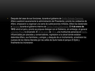 • Después del cese de sus funciones, durante el gobierno de Emilio Estrada Carmona,
Alfaro cuestionó severamente la administración del Presidente y pronto los coidearios de
Alfaro, empezaron a organizar una serie de sublevaciones militares. Alfaro fue desterrado
a Panamá durante el gobierno interino de Carlos Freile Zaldumbide. El 4 de enero de
1912 volvió al país y pronto se propuso dialogar con el Gobierno, sin embargo, el general
Leónidas Plaza lo encarceló. El 28 de enero de 1912, una multitud de personas en Quito,
influenciadas por placistas y conservadores, ingresaron a la cárcel donde estaban
detenidos Alfaro, sus familiares, y amigos, y después de un linchamiento, arrastraron los
cuerpos de los líderes liberales por las calles de Quito hasta el parque El Ejido y
finalmente los incineraron.
 
