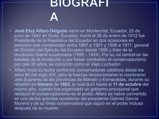 • José Eloy Alfaro Delgado nació en Montecristi, Ecuador, 25 de
junio de 1842 en Quito, Ecuador, murió el 28 de enero de 1912 fue
Presidente de la República del Ecuador en dos ocasiones en
períodos que comprenden entre 1897 a 1901 y 1906 a 1911, general
de División del Ejército del Ecuador desde 1895 y líder de la
revolución liberal ecuatoriana (1895 - 1924). Por su rol central en las
batallas de la revolución y por haber combatido al conservadurismo
por casi 30 años, es conocido como el Viejo Luchador.
• Alfaro inició su lucha contra los conservadores católicos desde los
años 60 del siglo XIX, pero la fuerzas revolucionarias lo nombraron
Jefe Supremo de las provincias de Manabí y Esmeraldas, durante su
rebelión en febrero de 1883, lo cual duró hasta el 11 de octubre del
mismo año, cuando fue organizado un gobierno provisional que
restauró el conservadurismo en el poder. Alfaro se había convertido
en uno de los grandes opositores del presidente Gabriel García
Moreno y de su línea conservadora que siguió en el poder incluso
después de su muerte.
 