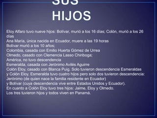 Eloy Alfaro tuvo nueve hijos: Bolívar, murió a los 16 días; Colón, murió a los 26
días
Ana María, única nacida en Ecuador, muere a las 19 horas
Bolívar murió a los 10 años;
Colombia, casada con Emilio Huerta Gómez de Urrea
Olmedo, casado con Clemencia Lasso Chiriboga;
América, no tuvo descendencia
Esmeralda, casada con Jerónimo Avilés Aguirre
Colón Eloy, casado con Blanca Puig. Solo tuvieron descendencia Esmeraldas
y Colón Eloy. Esmeralda tuvo cuatro hijos pero solo dos tuvieron descendencia:
Jerónimo (de quien nace la familia residente en Ecuador)
y Bolívar (cuya descendencia vive entre Estados Unidos y Ecuador).
En cuanto a Colón Eloy tuvo tres hijos: Jaime, Eloy y Olmedo.
Los tres tuvieron hijos y todos viven en Panamá.
 