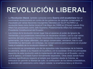 • La Revolución liberal, también conocida como Guerra civil ecuatoriana fue un
movimiento revolucionario en contra de los gobiernos de carácter conservador, e
impulsado por varias facciones insurgentes lideradas por ELOY ALFARO La
revolución tiene como fecha inicial el 5 de Mayo de [1895] en [Chone] cuando Eloy
Alfaro fue proclamado como Jefe Supremo. Posteriormente Alfaro fue nominado
Presidente Constitucional del Ecuador.
• Los inicios de la revolución toman lugar tras el ascenso al poder de Ignacio de
Veintemilla y sus posteriores intenciones de declararse dictador, con lo cual varios
sectores del país empezaron formar movimientos revolucionarios en contra del
gobernante. Las tropas alfaristas, con apoyo conservador, vencieron, tras lo cual
Veintimilla fue derrocado, sin embargo, los conservadores permanecieron en el poder
hasta el estallido de la revolución liberal en 1895.
• La revolución es considerada uno de los episodios más importantes de la historia
ecuatoriana, debido a su impacto en la política y en la sociedad. Entre los principales
aspectos de esta revolución está la implantación del laicismo en el Ecuador, con lo
cual la Iglesia y el Estado fueron formalmente separados. Otras áreas donde hubo
cambios siginificativos respecto al estado que imparten desde la Colonia, se
enfocaron en permitir la libertad de culto, la confiscación de los bienes eclesiásticos,
la abolición del catolicismo como religión estatal, la enseñanza laica y el divorcio.
 