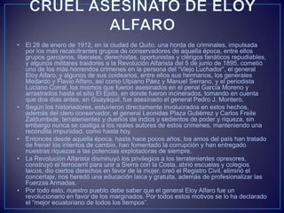 • El 28 de enero de 1912, en la ciudad de Quito, una horda de criminales, impulsada
por los más recalcitrantes grupos de conservadores de aquella época, entre ellos
grupos garcianos, liberales, derechistas, oportunistas y clérigos fanáticos repudiables,
y algunos militares traidores a la Revolución Alfarista del 5 de junio de 1895, cometió
uno de los más horrendos crímenes en la persona del “Viejo Luchador”, el general
Eloy Alfaro, y algunos de sus coidearios, entre ellos sus hermanos, los generales
Medardo y Flavio Alfaro, así como Ulpiano Páez y Manuel Serrano, y el periodista
Luciano Corral, los mismos que fueron asesinados en el penal García Moreno y
arrastrados hasta el sitio El Ejido, en donde fueron incinerados, tomando en cuenta
que dos días antes, en Guayaquil, fue asesinado el general Pedro J. Montero.
• Según los historiadores, estuvieron directamente involucrados en estos hechos,
además del clero conservador, el general Leonidas Plaza Gutiérrez y Carlos Freile
Zaldumbide, terratenientes y dueños de indios y sedientos de poder y riqueza, sin
embargo nunca se castiga a los reales autores de estos crímenes, manteniendo una
recóndita impunidad, como hasta hoy.
• Entonces desde aquella época, hasta hace pocos años, los amos del país han tratado
de frenar los intentos de cambio, han fomentado la corrupción y han entregado
nuestras riquezas a las potencias explotadoras de siempre.
• La Revolución Alfarista disminuyó los privilegios a los terratenientes opresores,
construyó el ferrocarril para unir a Sierra con la Costa, abrió escuelas y colegios
laicos, dio ciertos derechos en favor de la mujer, creó el Registro Civil, eliminó el
concertaje, nos heredó una educación laica y gratuita, además de profesionalizar las
Fuerzas Armadas.
• Por todo esto, nuestro pueblo debe saber que el general Eloy Alfaro fue un
revolucionario en favor de los marginados. Por todos estos motivos se lo ha declarado
el “mejor ecuatoriano de todos los tiempos”.
 