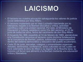 • El laicismo en nuestra educación salvaguarda los valores de justicia
social defendidos por Eloy Alfaro.
• El laicismo implantado por el Viejo Luchador trasciende por su
tolerancia, respeto a la libertad educativa y crítica, actividad
científica y culto a la unidad nacional. Por esto, el Ministerio de
Educación y Cultura, estableció como Día del Laicismo, el 25 de
junio de todos los años, fecha del nacimiento de don Eloy Alfaro.
• El Acuerdo No. 968, expedido el 14 de febrero de 1989, ateniéndose
a la Constitución reconoce al laicismo como doctrina fortalecedora
de la conciencia de libertad, justicia, solidaridad y responsabilidad,
dentro del sistema democrático y educativo del pueblo ecuatoriano.
• Cada 25 de junio, escuelas, colegios y universidades organizan
debates, seminarios, conferencia, actos culturales en los cuales se
hará ostensible la obra de Alfaro y su legado de la filosofía laica, su
historia y el fervor que alimentó a la libertad mediante una educación
crítica y liberadora.
 