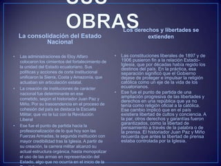 La consolidación del Estado
Nacional
• Las administraciones de Eloy Alfaro
colocaron los cimientos del fortalecimiento de
la unidad del Estado ecuatoriano. Sus
políticas y acciones de corte institucional
unificaron la Sierra, Costa y Amazonía, que
actuaban sin articulación estatal.
• La creación de instituciones de carácter
nacional fue determinante en ese
cometido, según el historiador Juan Paz y
Miño. Por su trascendencia en el proceso de
cohesión del país se destaca la Escuela
Militar, que vio la luz con la Revolución
Liberal
• Ese fue el punto de partida hacia la
profesionalización de lo que hoy son las
Fuerzas Armadas, la segunda institución con
mayor credibilidad tras la Iglesia. A partir de
su creación, la carrera militar alcanzó su
actual estructura orgánica, hasta monopolizar
el uso de las armas en representación del
Estado, algo que no ocurría en el inicio de la
Los derechos y libertades se
extienden
• Las constituciones liberales de 1897 y de
1906 pusieron fin a la relación Estado-
Iglesia, que por décadas había regido los
destinos del país. En la práctica, esa
separación significó que el Gobierno
dejase de proteger e impulsar la religión
católica como un eje de la vida de los
ecuatorianos.
• Ese fue el punto de partida de una
ampliación progresiva de las libertades y
derechos en una república que ya no
tenía como religión oficial a la católica.
Ese cambio implicó que en el país
existiera libertad de cultos y conciencia. A
la par, otros derechos y garantías fueron
garantizados, como la libertad de
pensamiento a través de la palabra o de
la prensa. El historiador Juan Paz y Miño
recuerda que antes la libertad de prensa
estaba controlada por la Iglesia.
 