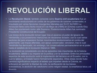 • La Revolución liberal, también conocida como Guerra civil ecuatoriana fue un
movimiento revolucionario en contra de los gobiernos de carácter conservador, e
impulsado por varias facciones insurgentes lideradas por ELOY ALFARO La
revolución tiene como fecha inicial el 5 de Mayo de [1895] en [Chone] cuando Eloy
Alfaro fue proclamado como Jefe Supremo. Posteriormente Alfaro fue nominado
Presidente Constitucional del Ecuador.
• Los inicios de la revolución toman lugar tras el ascenso al poder de Ignacio de
Veintemilla y sus posteriores intenciones de declararse dictador, con lo cual varios
sectores del país empezaron formar movimientos revolucionarios en contra del
gobernante. Las tropas alfaristas, con apoyo conservador, vencieron, tras lo cual
Veintimilla fue derrocado, sin embargo, los conservadores permanecieron en el poder
hasta el estallido de la revolución liberal en 1895.
• La revolución es considerada uno de los episodios más importantes de la historia
ecuatoriana, debido a su impacto en la política y en la sociedad. Entre los principales
aspectos de esta revolución está la implantación del laicismo en el Ecuador, con lo
cual la Iglesia y el Estado fueron formalmente separados. Otras áreas donde hubo
cambios siginificativos respecto al estado que imparten desde la Colonia, se
enfocaron en permitir la libertad de culto, la confiscación de los bienes
eclesiásticos, la abolición del catolicismo como religión estatal, la enseñanza laica y el
divorcio.
 