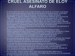 • El 28 de enero de 1912, en la ciudad de Quito, una horda de criminales, impulsada
por los más recalcitrantes grupos de conservadores de aquella época, entre ellos
grupos garcianos, liberales, derechistas, oportunistas y clérigos fanáticos
repudiables, y algunos militares traidores a la Revolución Alfarista del 5 de junio de
1895, cometió uno de los más horrendos crímenes en la persona del “Viejo
Luchador”, el general Eloy Alfaro, y algunos de sus coidearios, entre ellos sus
hermanos, los generales Medardo y Flavio Alfaro, así como Ulpiano Páez y Manuel
Serrano, y el periodista Luciano Corral, los mismos que fueron asesinados en el penal
García Moreno y arrastrados hasta el sitio El Ejido, en donde fueron
incinerados, tomando en cuenta que dos días antes, en Guayaquil, fue asesinado el
general Pedro J. Montero.
• Según los historiadores, estuvieron directamente involucrados en estos
hechos, además del clero conservador, el general Leonidas Plaza Gutiérrez y Carlos
Freile Zaldumbide, terratenientes y dueños de indios y sedientos de poder y
riqueza, sin embargo nunca se castiga a los reales autores de estos
crímenes, manteniendo una recóndita impunidad, como hasta hoy.
• Entonces desde aquella época, hasta hace pocos años, los amos del país han tratado
de frenar los intentos de cambio, han fomentado la corrupción y han entregado
nuestras riquezas a las potencias explotadoras de siempre.
• La Revolución Alfarista disminuyó los privilegios a los terratenientes
opresores, construyó el ferrocarril para unir a Sierra con la Costa, abrió escuelas y
colegios laicos, dio ciertos derechos en favor de la mujer, creó el Registro
Civil, eliminó el concertaje, nos heredó una educación laica y gratuita, además de
profesionalizar las Fuerzas Armadas.
• Por todo esto, nuestro pueblo debe saber que el general Eloy Alfaro fue un
revolucionario en favor de los marginados. Por todos estos motivos se lo ha declarado
el “mejor ecuatoriano de todos los tiempos”.
 