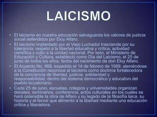 • El laicismo en nuestra educación salvaguarda los valores de justicia
social defendidos por Eloy Alfaro.
• El laicismo implantado por el Viejo Luchador trasciende por su
tolerancia, respeto a la libertad educativa y crítica, actividad
científica y culto a la unidad nacional. Por esto, el Ministerio de
Educación y Cultura, estableció como Día del Laicismo, el 25 de
junio de todos los años, fecha del nacimiento de don Eloy Alfaro.
• El Acuerdo No. 968, expedido el 14 de febrero de 1989, ateniéndose
a la Constitución reconoce al laicismo como doctrina fortalecedora
de la conciencia de libertad, justicia, solidaridad y
responsabilidad, dentro del sistema democrático y educativo del
pueblo ecuatoriano.
• Cada 25 de junio, escuelas, colegios y universidades organizan
debates, seminarios, conferencia, actos culturales en los cuales se
hará ostensible la obra de Alfaro y su legado de la filosofía laica, su
historia y el fervor que alimentó a la libertad mediante una educación
crítica y liberadora.
 