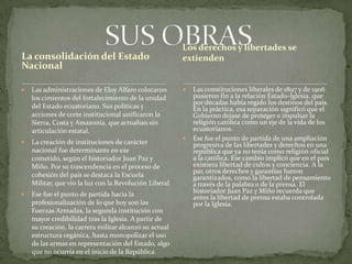 La consolidación del Estado
Nacional
 Las administraciones de Eloy Alfaro colocaron
los cimientos del fortalecimiento de la unidad
del Estado ecuatoriano. Sus políticas y
acciones de corte institucional unificaron la
Sierra, Costa y Amazonía, que actuaban sin
articulación estatal.
 La creación de instituciones de carácter
nacional fue determinante en ese
cometido, según el historiador Juan Paz y
Miño. Por su trascendencia en el proceso de
cohesión del país se destaca la Escuela
Militar, que vio la luz con la Revolución Liberal
 Ese fue el punto de partida hacia la
profesionalización de lo que hoy son las
Fuerzas Armadas, la segunda institución con
mayor credibilidad tras la Iglesia. A partir de
su creación, la carrera militar alcanzó su actual
estructura orgánica, hasta monopolizar el uso
de las armas en representación del Estado, algo
que no ocurría en el inicio de la República.
 Las constituciones liberales de 1897 y de 1906
pusieron fin a la relación Estado-Iglesia, que
por décadas había regido los destinos del país.
En la práctica, esa separación significó que el
Gobierno dejase de proteger e impulsar la
religión católica como un eje de la vida de los
ecuatorianos.
 Ese fue el punto de partida de una ampliación
progresiva de las libertades y derechos en una
república que ya no tenía como religión oficial
a la católica. Ese cambio implicó que en el país
existiera libertad de cultos y conciencia. A la
par, otros derechos y garantías fueron
garantizados, como la libertad de pensamiento
a través de la palabra o de la prensa. El
historiador Juan Paz y Miño recuerda que
antes la libertad de prensa estaba controlada
por la Iglesia.
Los derechos y libertades se
extienden
 