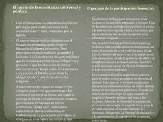 El inicio de la enseñanza universal y
pública
 Con el liberalismo la educación dejó de ser
privilegio para ciertos sectores de la
sociedad ecuatoriana, manejado por la
Iglesia.
 El nuevo marco jurídico dispuso que el
Estado sea el encargado de dirigir y
financiar al sistema educativo, bajo
principios de universalidad, gratuidad y
laicismo. La Constitución de 1906 establece
que la enseñanza primaria sea obligatoria y
gratuita. Y que la educación de artes y
oficios tampoco tenga costo. En este nueva
concepción, el Estado ya no tiene la
obligación de financiar la educación
religiosa.
 A esta nueva estructura se sumaron los
colegios nocturnos, que permitan a los
adultos el acceso a las letras, así como la
entrega de becas y el aumento de recursos
para montar almacenes de textos
educativos. Hasta 1907, todos estos
esfuerzos en materia educativa se
tradujeron en 1 339 escuelas primarias, 12
colegios de enseñanza secundaria; tres
 El alfarismo influyó para incorporar a las
mujeres a los ámbitos educativo y laboral. Una
de las primeras medidas fue permitir el acceso
a la instrucción regular y laica a las niñas, que
hasta entonces solo tenían la opción de la
educación religiosa.
 Así, se colocaron las primeras bases para su
inclusión con establecimientos femeninos, así
como la escuela de artes y oficios para niñas.
Con el objetivo de incentivar a las estudiantes
más destacadas, desde el gobierno de Alfaro se
distribuyó becas a sectores pobres. También
ayudó para que varias de ellas se formaran en
el exterior como maestras
 En el campo laboral se registraron avances
para la mujer, como garantizar su derecho al
trabajo. Este tipo de principios analizados
durante las administraciones de Alfaro dieron
frutos en los siguientes gobiernos. Uno de los
más importantes llegó en 1929, cuando se
amplió el derecho político del voto a las
mujeres. Además, se fomentó la autonomía
económica femenina, al ampliar hacia ellas la
jornada máxima, el salario mínimo, el
descanso obligatorio, la libertad de asociación
y la agremiación, el derecho a las protestas,
entre otras.
El germen de la participación femenina
 