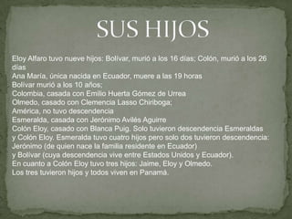 Eloy Alfaro tuvo nueve hijos: Bolívar, murió a los 16 días; Colón, murió a los 26
días
Ana María, única nacida en Ecuador, muere a las 19 horas
Bolívar murió a los 10 años;
Colombia, casada con Emilio Huerta Gómez de Urrea
Olmedo, casado con Clemencia Lasso Chiriboga;
América, no tuvo descendencia
Esmeralda, casada con Jerónimo Avilés Aguirre
Colón Eloy, casado con Blanca Puig. Solo tuvieron descendencia Esmeraldas
y Colón Eloy. Esmeralda tuvo cuatro hijos pero solo dos tuvieron descendencia:
Jerónimo (de quien nace la familia residente en Ecuador)
y Bolívar (cuya descendencia vive entre Estados Unidos y Ecuador).
En cuanto a Colón Eloy tuvo tres hijos: Jaime, Eloy y Olmedo.
Los tres tuvieron hijos y todos viven en Panamá.
 