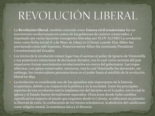  La Revolución liberal, también conocida como Guerra civil ecuatoriana fue un
movimiento revolucionario en contra de los gobiernos de carácter conservador, e
impulsado por varias facciones insurgentes lideradas por ELOY ALFARO La revolución
tiene como fecha inicial el 5 de Mayo de [1895] en [Chone] cuando Eloy Alfaro fue
proclamado como Jefe Supremo. Posteriormente Alfaro fue nominado Presidente
Constitucional del Ecuador.
 Los inicios de la revolución toman lugar tras el ascenso al poder de Ignacio de Veintemilla
y sus posteriores intenciones de declararse dictador, con lo cual varios sectores del país
empezaron formar movimientos revolucionarios en contra del gobernante. Las tropas
alfaristas, con apoyo conservador, vencieron, tras lo cual Veintimilla fue derrocado, sin
embargo, los conservadores permanecieron en el poder hasta el estallido de la revolución
liberal en 1895.
 La revolución es considerada uno de los episodios más importantes de la historia
ecuatoriana, debido a su impacto en la política y en la sociedad. Entre los principales
aspectos de esta revolución está la implantación del laicismo en el Ecuador, con lo cual la
Iglesia y el Estado fueron formalmente separados. Otras áreas donde hubo cambios
siginificativos respecto al estado que imparten desde la Colonia, se enfocaron en permitir
la libertad de culto, la confiscación de los bienes eclesiásticos, la abolición del catolicismo
como religión estatal, la enseñanza laica y el divorcio.
 