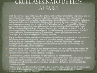  El 28 de enero de 1912, en la ciudad de Quito, una horda de criminales, impulsada por los
más recalcitrantes grupos de conservadores de aquella época, entre ellos grupos
garcianos, liberales, derechistas, oportunistas y clérigos fanáticos repudiables, y algunos
militares traidores a la Revolución Alfarista del 5 de junio de 1895, cometió uno de los
más horrendos crímenes en la persona del “Viejo Luchador”, el general Eloy Alfaro, y
algunos de sus coidearios, entre ellos sus hermanos, los generales Medardo y Flavio
Alfaro, así como Ulpiano Páez y Manuel Serrano, y el periodista Luciano Corral, los
mismos que fueron asesinados en el penal García Moreno y arrastrados hasta el sitio El
Ejido, en donde fueron incinerados, tomando en cuenta que dos días antes, en
Guayaquil, fue asesinado el general Pedro J. Montero.
 Según los historiadores, estuvieron directamente involucrados en estos hechos, además
del clero conservador, el general Leonidas Plaza Gutiérrez y Carlos Freile
Zaldumbide, terratenientes y dueños de indios y sedientos de poder y riqueza, sin
embargo nunca se castiga a los reales autores de estos crímenes, manteniendo una
recóndita impunidad, como hasta hoy.
 Entonces desde aquella época, hasta hace pocos años, los amos del país han tratado de
frenar los intentos de cambio, han fomentado la corrupción y han entregado nuestras
riquezas a las potencias explotadoras de siempre.
 La Revolución Alfarista disminuyó los privilegios a los terratenientes
opresores, construyó el ferrocarril para unir a Sierra con la Costa, abrió escuelas y colegios
laicos, dio ciertos derechos en favor de la mujer, creó el Registro Civil, eliminó el
concertaje, nos heredó una educación laica y gratuita, además de profesionalizar las
Fuerzas Armadas.
 Por todo esto, nuestro pueblo debe saber que el general Eloy Alfaro fue un revolucionario
en favor de los marginados. Por todos estos motivos se lo ha declarado el “mejor
ecuatoriano de todos los tiempos”.
 