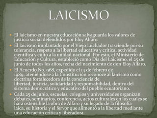  El laicismo en nuestra educación salvaguarda los valores de
justicia social defendidos por Eloy Alfaro.
 El laicismo implantado por el Viejo Luchador trasciende por su
tolerancia, respeto a la libertad educativa y crítica, actividad
científica y culto a la unidad nacional. Por esto, el Ministerio de
Educación y Cultura, estableció como Día del Laicismo, el 25 de
junio de todos los años, fecha del nacimiento de don Eloy Alfaro.
 El Acuerdo No. 968, expedido el 14 de febrero de
1989, ateniéndose a la Constitución reconoce al laicismo como
doctrina fortalecedora de la conciencia de
libertad, justicia, solidaridad y responsabilidad, dentro del
sistema democrático y educativo del pueblo ecuatoriano.
 Cada 25 de junio, escuelas, colegios y universidades organizan
debates, seminarios, conferencia, actos culturales en los cuales se
hará ostensible la obra de Alfaro y su legado de la filosofía
laica, su historia y el fervor que alimentó a la libertad mediante
una educación crítica y liberadora.
 