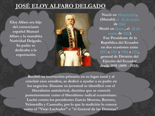 JOSÉ ELOY ALFARO DELGADO
Eloy Alfaro era hijo
del comerciante
español Manuel
Alfaro y la manabita
Natividad Delgado.
Su padre se
dedicaba a la
exportación

Nació en Montecristi,
(Manabí) el 25 de junio
de 1842
Murió en Quito, el 28 de
enero de 1912)
Fue Presidente de la
República del Ecuador
en dos ocasiones entre
1897 a 1901 y 1906 a 1911,
general de División del
Ejército del Ecuador
desde 1895 (1895 - 1924).

Recibió su instrucción primaria en su lugar natal y al
concluir esos estudios, se dedicó a ayudar a su padre en
los negocios. Durante su juventud se identificó con el
liberalismo anticlerical, doctrina que se conoció
posteriormente como el liberalismo radical ecuatoriano.
Luchó contra los presidentes García Moreno, Borrero,
Veintenilla y Caamaño, por lo que la tradición lo conoce
como el "Viejo Luchador" o "el General de las Derrotas"

 