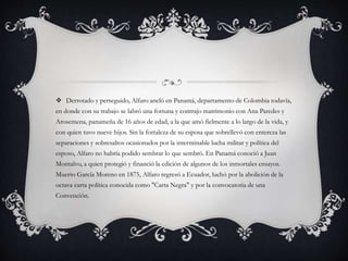  Derrotado y perseguido, Alfaro ancló en Panamá, departamento de Colombia todavía,
en donde con su trabajo se labró una fortuna y contrajo matrimonio con Ana Paredes y
Arosemena, panameña de 16 años de edad, a la que amó fielmente a lo largo de la vida, y
con quien tuvo nueve hijos. Sin la fortaleza de su esposa que sobrellevó con entereza las
separaciones y sobresaltos ocasionados por la interminable lucha militar y política del
esposo, Alfaro no habría podido sembrar lo que sembró. En Panamá conoció a Juan
Montalvo, a quien protegió y financió la edición de algunos de los inmortales ensayos.
Muerto García Moreno en 1875, Alfaro regresó a Ecuador, luchó por la abolición de la
octava carta política conocida como "Carta Negra" y por la convocatoria de una
Convención.
 