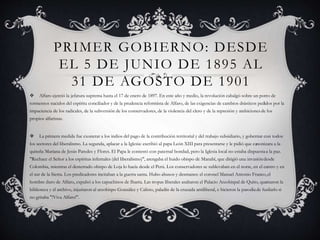 PRIMER GOBIERNO: DESDE
EL 5 DE JUNIO DE 1895 AL
31 DE AGOSTO DE 1901
 Alfaro ejerció la jefatura suprema hasta el 17 de enero de 1897. En este año y medio, la revolución cabalgó sobre un potro de
tormentos nacidos del espíritu conciliador y de la prudencia reformista de Alfaro, de las exigencias de cambios drásticos pedidos por la
impaciencia de los radicales, de la subversión de los conservadores, de la violencia del clero y de la represión y ambicionesde los
propios alfaristas.
 La primera medida fue exonerar a los indios del pago de la contribución territorial y del trabajo subsidiario, y gobernar con todos
los sectores del liberalismo. La segunda, aplacar a la Iglesia: escribió al papa León XIII para presentarse y le pidió que canonizara a la
quiteña Mariana de Jesús Paredes y Flores. El Papa le contestó con paternal bondad, pero la Iglesia local no estaba dispuestaa la paz.
"Rechace el Señor a los espíritus infernales (del liberalismo)", arengaba el huido obispo de Manabí, que dirigió una invasióndesde
Colombia, mientras el desterrado obispo de Loja lo hacía desde el Perú. Los conservadores se sublevaban en el norte, en el centro y en
el sur de la Sierra. Los predicadores incitaban a la guerra santa. Hubo abusos y desmanes: el coronel Manuel Antonio Franco,el
hombre duro de Alfaro, expulsó a los capuchinos de Ibarra. Las tropas liberales asaltaron el Palacio Arzobispal de Quito, quemaron la
biblioteca y el archivo, injuriaron al arzobispo González y Calisto, paladín de la cruzada antiliberal, e hicieron la parodiade fusilarlo si
no gritaba "!Viva Alfaro!".
 
