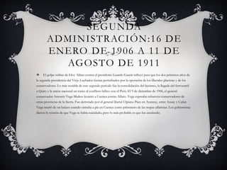 SEGUNDA
ADMINISTRACIÓN:16 DE
ENERO DE 1906 A 11 DE
AGOSTO DE 1911
 El golpe militar de Eloy Alfaro contra el presidente Lizardo García influyó para que los dos primeros años de
la segunda presidencia del Viejo Luchador fueran perturbados por la oposición de los liberales placistas y de los
conservadores. Lo más notable de este segundo período fue la consolidación del laicismo, la llegada del ferrocarril
a Quito y la unión nacional en torno al conflicto bélico con el Perú. El 9 de diciembre de 1906, el general
conservador Antonio Vega Muñoz levantó a Cuenca contra Alfaro. Vega esperaba refuerzos conservadores de
otras provincias de la Sierra. Fue derrotado por el general liberal Ulpiano Páez en Ayancay, entre Azuay y Cañar.
Vega murió de un balazo cuando entraba a pie en Cuenca como prisionero de las tropas alfaristas. Los gobiernistas
dieron la versión de que Vega se había suicidado; pero lo más probable es que fue asesinado.
 