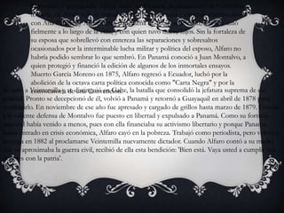 Derrotado y perseguido, Alfaro ancló en Panamá, departamento de Colombia
todavía, en donde con su trabajo se labró una fortuna y contrajo matrimonio
con Ana Paredes y Arosemena, panameña de 16 años de edad, a la que amó
fielmente a lo largo de la vida, y con quien tuvo nueve hijos. Sin la fortaleza de
su esposa que sobrellevó con entereza las separaciones y sobresaltos
ocasionados por la interminable lucha militar y política del esposo, Alfaro no
habría podido sembrar lo que sembró. En Panamá conoció a Juan Montalvo, a
quien protegió y financió la edición de algunos de los inmortales ensayos.
Muerto García Moreno en 1875, Alfaro regresó a Ecuador, luchó por la
abolición de la octava carta política conocida como "Carta Negra" y por la
convocatoria de una Convención.Se unió a Veintemilla y se distinguió en Galte, la batalla que consolidó la jefatura suprema de ese
general. Pronto se decepcionó de él, volvió a Panamá y retornó a Guayaquil en abril de 1878 para
combatirlo. En noviembre de ese año fue apresado y cargado de grillos hasta marzo de 1879. Gracias
a la valiente defensa de Montalvo fue puesto en libertad y expulsado a Panamá. Como su fortuna
material había venido a menos, pues con ella financiaba su activismo libertario y porque Panamá
había entrado en crisis económica, Alfaro cayó en la pobreza. Trabajó como periodista, pero volvió a
la carga en 1882 al proclamarse Veintemilla nuevamente dictador. Cuando Alfaro contó a su madre
que se aproximaba la guerra civil, recibió de ella esta bendición: 'Bien está. Vaya usted a cumplir sus
deberes con la patria'.
 