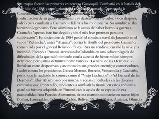Sus tropas fueron las primeras en cercar a Guayaquil. Combatió en la batalla del
9 de julio de 1883 y entró triunfante en la ciudad amada. Convocada la
Convención de 1884, renunció a la jefatura suprema de Manabí, recibió la
confirmación de su grado de general y se desterró del Ecuador. Poco después,
volvió para combatir a Caamaño y liderar a los montoneros. Su nombre se iba
tornando legendario. Pero asimismo se le acusó de haber hecho la guerra a
Caamaño "apenas éste fue elegido y sin el más leve pretexto para una
sublevación". En diciembre de 1884 perdió el combate naval de Jaramijó en el
vapor "Pichincha", antes "Alajuela", contra la flotilla del presidente Caamaño,
comandada por el general Reinaldo Flores. Para no rendirse, encalló la nave y la
incendió. Escapó a Panamá atravesando Colombia en una odisea plagada de
dificultades de la que salió nimbado con la aureola de héroe mítico siempre
derrotado pero jamás definitivamente vencido. "General de las Derrotas" lo
llamaban entre despectivos y asombrados sus grandes enemigos conservadores.
Luchó contra los presidentes García Moreno, Borrero, Veintemilla y Caamaño,
por lo que la tradición lo conoce como el "Viejo Luchador" o "el General de las
Derrotas". Eloy Alfaro pasó por muchas y serias dificultades en las diversas
campañas que emprendió, tendientes a combatir la tiranía, en estos combates
gastó su fortuna adquirida en Panamá con la ayuda de su esposa de esa
nacionalidad Ana Paredes Arosemena, de ese matrimonio nacieron nueve hijos:
Bolívar, Esmeraldas, Colombia, Colón, Bolívar (2), Ana María, América, Olmedo
y Colón Eloy; Rafael nació fuera del matrimonio.
 