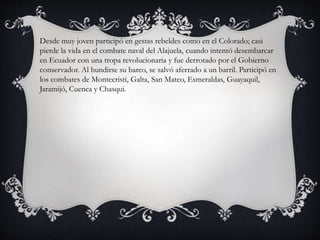 Desde muy joven participó en gestas rebeldes como en el Colorado; casi
pierde la vida en el combate naval del Alajuela, cuando intentó desembarcar
en Ecuador con una tropa revolucionaria y fue derrotado por el Gobierno
conservador. Al hundirse su barco, se salvó aferrado a un barril. Participó en
los combates de Montecristi, Galta, San Mateo, Esmeraldas, Guayaquil,
Jaramijó, Cuenca y Chasqui.
 