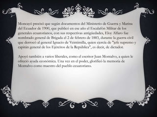 Moncayó precisó que según documentos del Ministerio de Guerra y Marina
del Ecuador de 1900, que publicó en ese año el Escalafón Militar de los
generales ecuatorianos, con sus respectivas antigüedades, Eloy Alfaro fue
nombrado general de Brigada el 2 de febrero de 1883, durante la guerra civil
que derrocó al general Ignacio de Veintimilla, quien ejercía de "jefe supremo y
capitán general de los Ejércitos de la República", es decir, de dictador.
Apoyó también a varios liberales, como el escritor Juan Montalvo, a quien le
ofreció ayuda económica. Una vez en el poder, glorificó la memoria de
Montalvo como maestro del pueblo ecuatoriano.
 