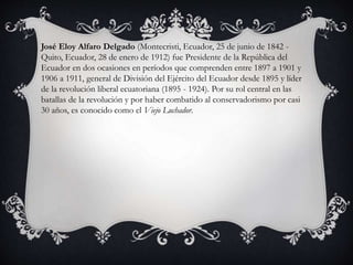 José Eloy Alfaro Delgado (Montecristi, Ecuador, 25 de junio de 1842 -
Quito, Ecuador, 28 de enero de 1912) fue Presidente de la República del
Ecuador en dos ocasiones en períodos que comprenden entre 1897 a 1901 y
1906 a 1911, general de División del Ejército del Ecuador desde 1895 y líder
de la revolución liberal ecuatoriana (1895 - 1924). Por su rol central en las
batallas de la revolución y por haber combatido al conservadorismo por casi
30 años, es conocido como el Viejo Luchador.
 