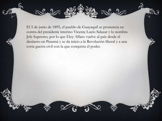 El 5 de junio de 1895, el pueblo de Guayaquil se pronuncia en
contra del presidente interino Vicente Lucio Salazar y lo nombra
Jefe Supremo, por lo que Eloy Alfaro vuelve al país desde el
destierro en Panamá y se da inicio a la Revolución liberal y a una
corta guerra civil con la que conquista el poder.
 