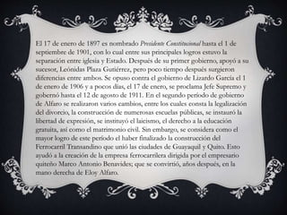 El 17 de enero de 1897 es nombrado Presidente Constitucional hasta el 1 de
septiembre de 1901, con lo cual entre sus principales logros estuvo la
separación entre iglesia y Estado. Después de su primer gobierno, apoyó a su
sucesor, Leónidas Plaza Gutiérrez, pero poco tiempo después surgieron
diferencias entre ambos. Se opuso contra el gobierno de Lizardo García el 1
de enero de 1906 y a pocos días, el 17 de enero, se proclama Jefe Supremo y
gobernó hasta el 12 de agosto de 1911. En el segundo período de gobierno
de Alfaro se realizaron varios cambios, entre los cuales consta la legalización
del divorcio, la construcción de numerosas escuelas públicas, se instauró la
libertad de expresión, se instituyó el laicismo, el derecho a la educación
gratuita, así como el matrimonio civil. Sin embargo, se considera como el
mayor logro de este período el haber finalizado la construcción del
Ferrocarril Transandino que unió las ciudades de Guayaquil y Quito. Esto
ayudó a la creación de la empresa ferrocarrilera dirigida por el empresario
quiteño Marco Antonio Benavides; que se convirtió, años después, en la
mano derecha de Eloy Alfaro.
 