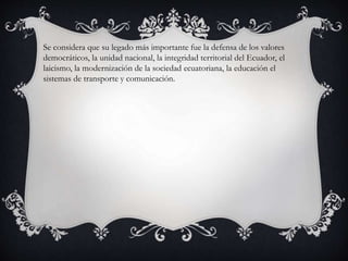 Se considera que su legado más importante fue la defensa de los valores
democráticos, la unidad nacional, la integridad territorial del Ecuador, el
laicismo, la modernización de la sociedad ecuatoriana, la educación el
sistemas de transporte y comunicación.
 