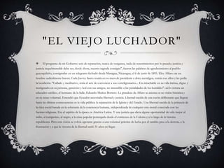 "EL VIEJO LUCHADOR"
 El programa de mi Gobierno será de reparación, nunca de venganza, nada de resentimientos por lo pasado; justicia y
justicia inquebrantable debe ser, desde ahora, nuestra sagrada consigna", fueron las palabras de agradecimiento al pueblo
guayaquileño, consignadas en un telegrama fechado desde Managua, Nicaragua, el 6 de junio de 1895. Eloy Alfaro era un
hombre radicalmente bueno. Cada Jueves Santo reunía en su mesa de presidente a doce mendigos, comía con ellos y les pedía
la bendición. "Callado y meditativo, tenía el arte de convencer a sus correligionarios... Era intachable en su vida íntima, digno y
morigerado en su persona, generoso y leal con sus amigos, no insensible a las penalidades de los humildes": así lo retrata un
educador católico, el hermano de la Salle, Eduardo Muñoz Borrero. La grandeza de Alfaro se asienta en su visión histórica y
en su tenaz voluntad. Entendió que Ecuador necesitaba libertad y justicia. Libertad nacida de una razón deliberante que llegara
hasta las últimas consecuencias en la vida pública: la separación de la Iglesia y del Estado. Una libertad nacida de la primacía de
la ética social basada en la soberanía de la conciencia humana, independizada de cualquier otra moral conectada con las
fuentes religiosas. Era el espíritu de la época en América Latina. Y una justicia que diera alguna oportunidad de vida mejor al
indio, al campesino, al negro, a la clase popular postergada desde el comienzo de la Colonia y a lo largo de la historia
republicana. Pero esta visión se volvía operante gracias a una voluntad práctica de lucha por el cambio pese a la derrota, a la
frustración y a que la victoria de la libertad tardó 31 años en llegar.
 