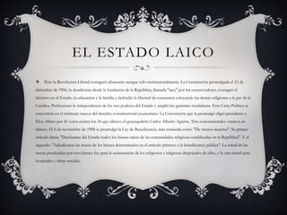 EL ESTADO LAICO
 Pero la Revolución Liberal consiguió afianzarse aunque sólo institucionalmente. La Constitución promulgada el 23 de
diciembre de 1906, la duodécima desde la fundación de la República, llamada "atea" por los conservadores, consagró el
laicismo en el Estado, la educación y la familia y defendió la libertad de conciencia colocando las demás religiones a la par de la
Católica. Perfeccionó la independencia de los tres poderes del Estado y amplió las garantías ciudadanas. Esta Carta Política se
convertiría en el referente mayor del derecho constitucional ecuatoriano. La Convención que la promulgó eligió presidente a
Eloy Alfaro por 41 votos contra los 16 que obtuvo el guayaquileño Carlos Alberto Aguirre. Tres convencionales votaron en
blanco. El 6 de noviembre de 1908 se promulgó la Ley de Beneficencia, más conocida como "De manos muertas". Su primer
artículo decía: "Decláranse del Estado todos los bienes raíces de las comunidades religiosas establecidas en la República". Y el
segundo: "Adjudícanse las rentas de los bienes determinados en el artículo primero a la beneficencia pública". La mitad de las
rentas producidas por esos bienes fue para la sustentación de los religiosos y religiosas despojados de ellos, y la otra mitad para
hospitales y obras sociales.
 