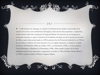  La Revolución, sin embargo, no avanzó en el terreno de los cambios estructurales de la
tenencia de la tierra y de la distribución del ingreso a favor de las clases populares y campesinas.
La Revolución había sido castrada por la burguesía liberal. Una fracción de esta burguesía, la
comercial y bancaria, se opuso al fomento de la industria nacional, uno de los proyectos favoritos
de Alfaro, quien había promul-gado en 1906 la primera Ley de Protección Industrial y en 1908, la
Ley de Marcas y Fábricas. El sector bancario tuvo una rápida expansión: se fundaron en Quito
los bancos del Pichincha (1906), de Crédito (1907), y de Préstamos (1909), y en Gua-yaquil la
Caja de Préstamos y Depósitos La Filantrópica (1908). Alfaro perdió el apoyo de las bases
populares cuando estas empezaban a organizarse: se fundó en 1906 el Partido Liberal Obrero y
en 1909 se reunió en Quito el Primer Congreso Obrero
 