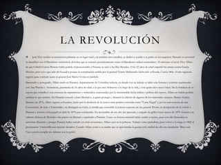 LA REVOLUCIÓN
 José Eloy recibió su instrucción primaria en su lugar natal y al concluir esos estudios, se dedicó a ayudar a su padre en los negocios. Durante su juventud
se identificó con el liberalismo anticlerical, doctrina que se conoció posteriormente como el liberalismo radical ecuatoriano. Al enterarse el joven Eloy Alfaro
de que Gabriel García Moreno había pedido el protectorado a Francia, se unió a las filas liberales. A los 22 años de edad empuñó las armas contra García
Moreno, pero tuvo que salir del Ecuador porque la conspiración urdida por el general Tomás Maldonado había sido sofocada. Corría 1864. Al año siguiente
regresó para combatir junto al general José María Urvina en Jambelí.
Derrotado y perseguido, Alfaro ancló en Panamá, departamento de Colombia todavía, en donde con su trabajo se labró una fortuna y contrajo matrimonio
con Ana Paredes y Arosemena, panameña de 16 años de edad, a la que amó fielmente a lo largo de la vida, y con quien tuvo nueve hijos. Sin la fortaleza de su
esposa que sobrellevó con entereza las separaciones y sobresaltos ocasionados por la interminable lucha militar y política del esposo, Alfaro no habría podido
sembrar lo que sembró. En Panamá conoció a Juan Montalvo, a quien protegió y financió la edición de algunos de los inmortales ensayos. Muerto García
Moreno en 1875, Alfaro regresó a Ecuador, luchó por la abolición de la octava carta política conocida como "Carta Negra" y por la convocatoria de una
Convención. Se unió a Veintemilla y se distinguió en Galte, la batalla que consolidó la jefatura suprema de ese general. Pronto se decepcionó de él, volvió a
Panamá y retornó a Guayaquil en abril de 1878 para combatirlo. En noviembre de ese año fue apresado y cargado de grillos hasta marzo de 1879. Gracias a la
valiente defensa de Montalvo fue puesto en libertad y expulsado a Panamá. Como su fortuna material había venido a menos, pues con ella financiaba su
activismo libertario y porque Panamá había entrado en crisis económica, Alfaro cayó en la pobreza. Trabajó como periodista, pero volvió a la carga en 1882 al
proclamarse Veintemilla nuevamente dictador. Cuando Alfaro contó a su madre que se aproximaba la guerra civil, recibió de ella esta bendición: 'Bien está.
Vaya usted a cumplir sus deberes con la patria'.
 