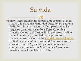  Eloy Alfaro era hijo del comerciante español Manuel
Alfaro y la manabita Natividad Delgado. Su padre se
dedicaba a la exportación y Alfaro participó en los
negocios paternos, viajando al Perú, Colombia,
América Central y el Caribe. En lo político se inclinó
por el liberalismo, y en 1864 participó en una
fracasada insurrección contra Gabriel García Moreno.
Exiliado en Panamá, allí emprendió varios negocios
con éxito. En 1872, y siendo ya un hombre rico,
contrajo matrimonio con Ana Paredes Arosemena,
hija de uno de los notables del Istmo.
Su vida
 
