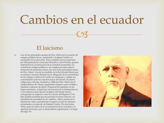 
Cambios en el ecuador
El laicismo
 Uno de los principales aportes de Eloy Alfaro fue la creación de
colegios públicos laicos, quitándole a la Iglesia Católica el
monopolio de la educación. Estas medidas fueron inspiradas
por librepensadores como Juan Montalvo y José Peralta, quienes
impulsaron la secularización de la sociedad ecuatoriana. La
creación de colegios públicos y de colegios privados para la
formación de profesores laicos, fue una de las principales tareas
de Eloy Alfaro. Una de las medidas de la Revolución liberal que
se mantuvo durante décadas fue la obligación de los estudiantes
de los colegios católicos de rendir sus exámenes y validar sus
conocimientos ante los maestros laicos del Estado. El primer
colegio laico del país, fundado en 1896 por Eloy Alfaro fue el
colegio Bolívar de Tulcán, siguiéndole colegios como el Mejía y
Manuela Cañizares de Quito. El general fue miembro de las
logias masónicas, al igual que los próceres de la Independencia,
y sus esfuerzos para separar la Iglesia del Estado fueron
consagrados en aspectos como la creación del Registro Civil.
Esta medida permitió que las personas tuvieran derecho a la
identidad sin necesidad de ser católicos. Alfaro promovió la
libertad de cultos, permitiendo el ingreso al país de misiones
protestantes, en especial, de Estados Unidos. De esta forma,
Alfaro puso las bases de la secularización de la sociedad y su
apertura al mundo, que se desarrollaría ampliamente a lo largo
del siglo XX.
 